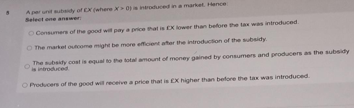 A per unit subsidy of EX (where X> 0) is introduced in a market. Hence:
Select one answer:
O Consumers of the good will pay a price that is £X lower than before the tax was introduced.
O The market outcome might be more efficient after the introduction of the subsidy.
The subsidy cost is equal to the total amount of money gained by consumers and producers as the subsidy
is introduced.
O Producers of the good will receive a price that is £X higher than before the tax was introduced.
