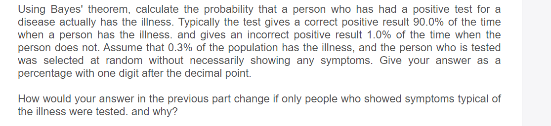 Using Bayes' theorem, calculate the probability that a person who has had a positive test for a
disease actually has the illness. Typically the test gives a correct positive result 90.0% of the time
when a person has the illness. and gives an incorrect positive result 1.0% of the time when the
person does not. Assume that 0.3% of the population has the illness, and the person who is tested
was selected at random without necessarily showing any symptoms. Give your answer as a
percentage with one digit after the decimal point.
How would your answer in the previous part change if only people who showed symptoms typical of
the illness were tested. and why?
