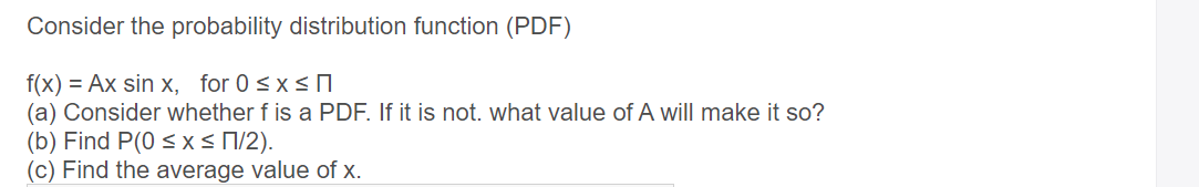 Consider the probability distribution function (PDF)
f(x) = Ax sin x, for 0 sxs O
(a) Consider whether f is a PDF. If it is not. what value of A will make it so?
(b) Find P(0 < x< N/2).
(c) Find the average value of x.
