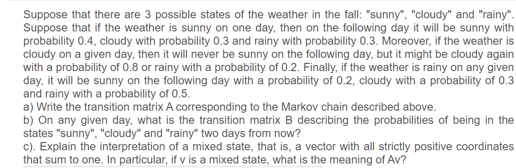Suppose that there are 3 possible states of the weather in the fall: "sunny", "cloudy" and "rainy".
Suppose that if the weather is sunny on one day, then on the following day it will be sunny with
probability 0.4, cloudy with probability 0.3 and rainy with probability 0.3. Moreover, if the weather is
cloudy on a given day, then it will never be sunny on the following day, but it might be cloudy again
with a probability of 0.8 or rainy with a probability of 0.2. Finally, if the weather is rainy on any given
day, it will be sunny on the following day with a probability of 0.2, cloudy with a probability of 0.3
and rainy with a probability of 0.5.
a) Write the transition matrix A corresponding to the Markov chain described above.
b) On any given day, what is the transition matrix B describing the probabilities of being in the
states "sunny", "cloudy" and "rainy" two days from now?
c). Explain the interpretation of a mixed state, that is, a vector with all strictly positive coordinates
that sum to one. In particular, if v is a mixed state, what is the meaning of Av?
