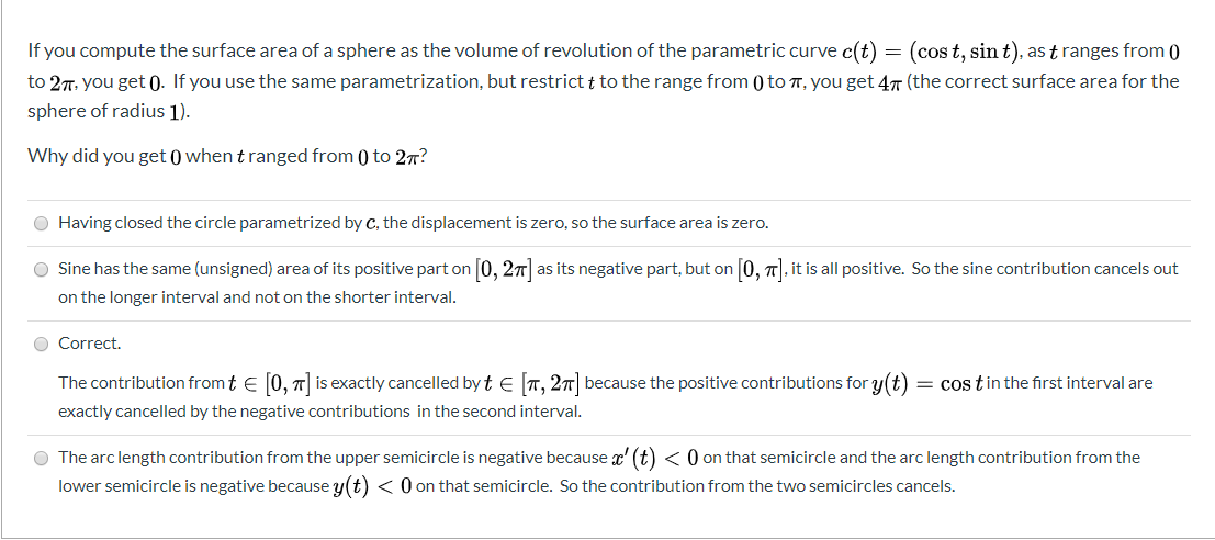 If you compute the surface area of a sphere as the volume of revolution of the parametric curve c(t) = (cos t, sin t), as t ranges from 0
to 27. you get 0. If you use the same parametrization, but restrict t to the range from () to T, you get 47 (the correct surface area for the
sphere of radius 1).
Why did you get 0 when t ranged from () to 27?
O Having closed the circle parametrized by c, the displacement is zero, so the surface area is zero.
O Sine has the same (unsigned) area of its positive part on 0, 27 as its negative part, but on 0, 7|, it is all positive. So the sine contribution cancels out
on the longer interval and not on the shorter interval.
O Correct.
The contribution from t e [0, 7| is exactly cancelled by t e T, 27| because the positive contributions for y(t)
= cos tin the first interval are
exactly cancelled by the negative contributions in the second interval.
O The arc length contribution from the upper semicircle is negative because x' (t) < 0 on that semicircle and the arc length contribution from the
lower semicircle is negative because y(t) < 0 on that semicircle. So the contribution from the two semicircles cancels.
