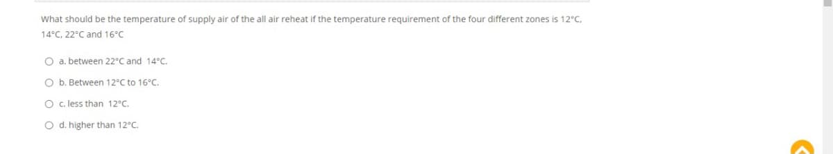 What should be the temperature of supply air of the all air reheat if the temperature requirement of the four different zones is 12°C,
14°C, 22°C and 16°C
O a. between 22°C and 14°C.
O b. Between 12°C to 16°C.
O c. less than 12°C.
O d. higher than 12°C.
