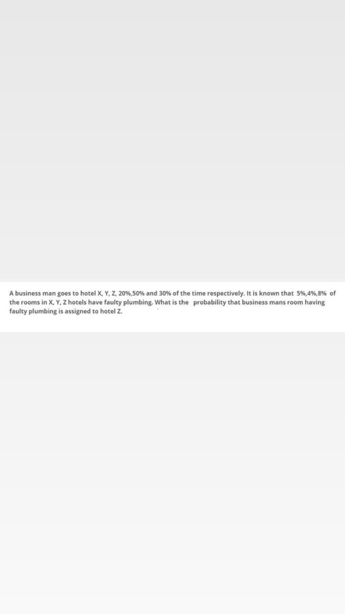 A business man goes to hotel X, Y, z, 20%,50% and 30% of the time respectively. It is known that 5%,4%,8% of
the rooms in X, Y, Z hotels have faulty plumbing. What is the probability that business mans room having
faulty plumbing is assigned to hotel Zz.
