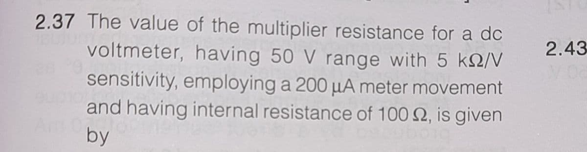 2.37 The value of the multiplier resistance for a dc
voltmeter, having 50 V range with 5 k2/
sensitivity, employing a 200 µA meter movement
and having internal resistance of 100 2, is given
by
2.43

