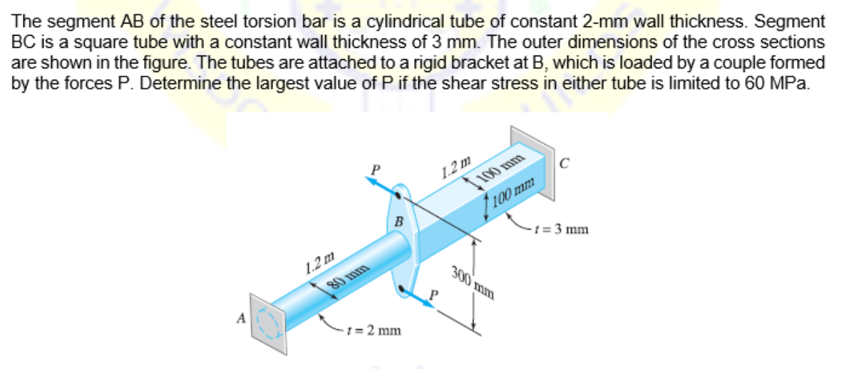 The segment AB of the steel torsion bar is a cylindrical tube of constant 2-mm wall thickness. Segment
BC is a square tube with a constant wall thickness of 3 mm. The outer dimensions of the cross sections
are shown in the figure. The tubes are attached to a rigid bracket at B, which is loaded by a couple formed
by the forces P. Determine the largest value of P if the shear stress in either tube is limited to 60 MPa.
1.2 m
100 mm
100 mm
B
t = 3 mm
1.2 m
80 mm
300 mm
A
1 = 2 mm
