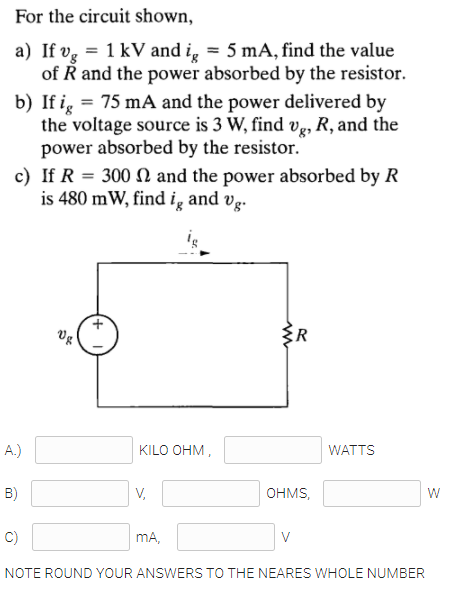 For the circuit shown,
a) If vg = 1 kV and i̟ = 5 mA, find the value
of R and the power absorbed by the resistor.
b) If i, = 75 mA and the power delivered by
the voltage source is 3 W, find Ve, R, and the
power absorbed by the resistor."
c) If R = 300 N and the power absorbed by R
is 480 mW, find ig and vg.
vg
A.)
KILO OHM,
WATTS
B)
V,
OHMS,
C)
mA,
V
NOTE ROUND YOUR ANSWERS TO THE NEARES WHOLE NUMBER

