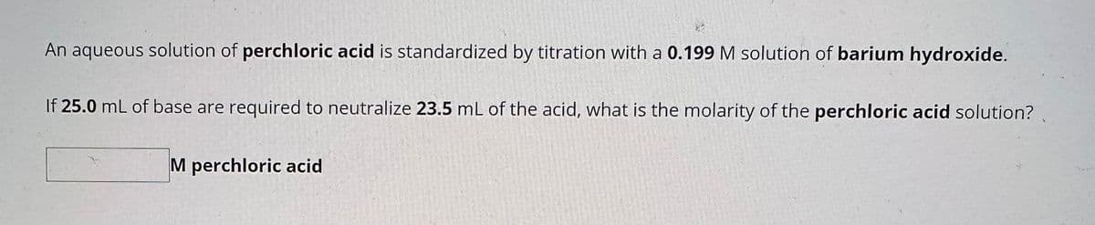 An aqueous solution of perchloric acid is standardized by titration with a 0.199 M solution of barium hydroxide.
If 25.0 mL of base are required to neutralize 23.5 mL of the acid, what is the molarity of the perchloric acid solution?
M perchloric acid