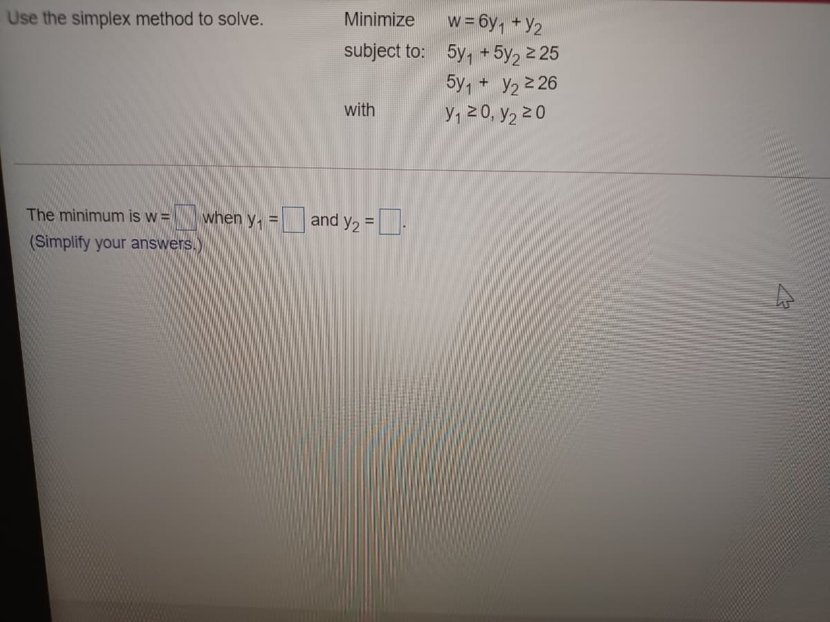 Use the simplex method to solve.
Minimize
w=6y, + Y2
subject to: 5y,
+ 5y, 2 25
5y, + y2 2 26
Y, 2 0, y2 2 0
with
The minimum is w = |
when y, =
y2 = .
and
%3D
(Simplify your answers.)
