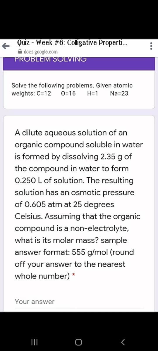 Quiz - Week #6: Colligative Properti.
A docs.google.com
PROBLEMI SOLVING
Solve the following problems. Given atomic
weights: C=12
0=16
H=1
Na=23
A dilute aqueous solution of an
organic compound soluble in water
is formed by dissolving 2.35 g of
the compound in water to form
0.250 L of solution. The resulting
solution has an osmotic pressure
of 0.605 atm at 25 degrees
Celsius. Assuming that the organic
compound is a non-electrolyte,
what is its molar mass? sample
answer format: 555 g/mol (round
off your answer to the nearest
whole number) *
Your answer
