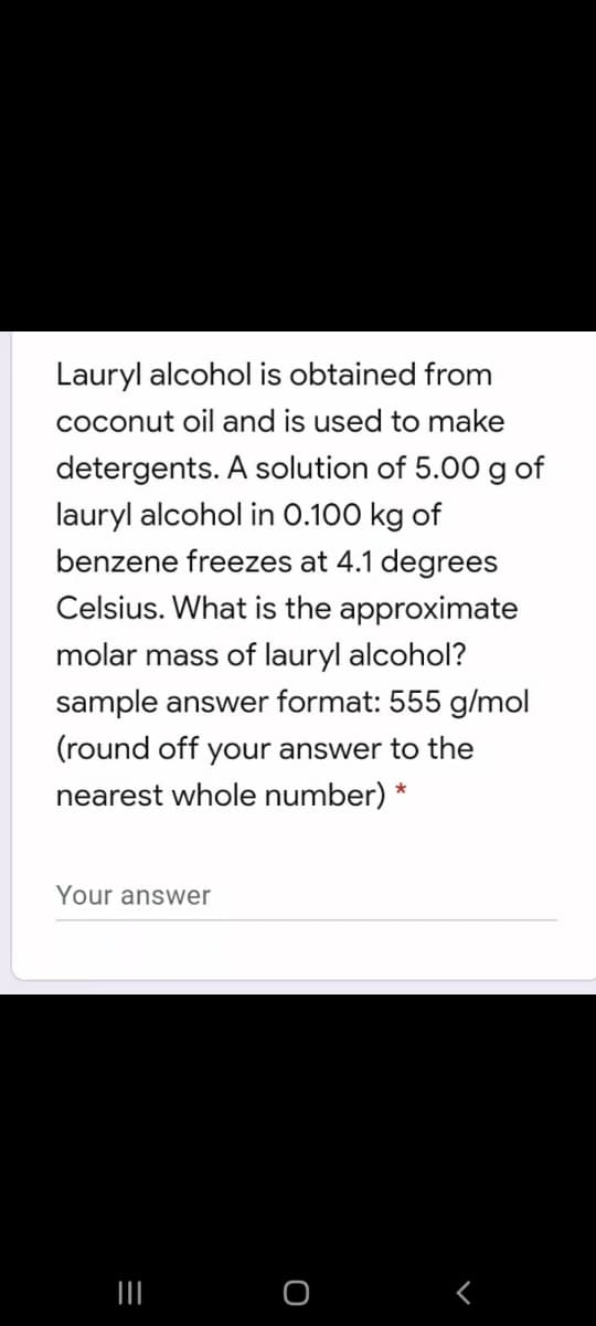 Lauryl alcohol is obtained from
coconut oil and is used to make
detergents. A solution of 5.00 g of
lauryl alcohol in 0.100 kg of
benzene freezes at 4.1 degrees
Celsius. What is the approximate
molar mass of lauryl alcohol?
sample answer format: 555 g/mol
(round off your answer to the
nearest whole number) *
Your answer
