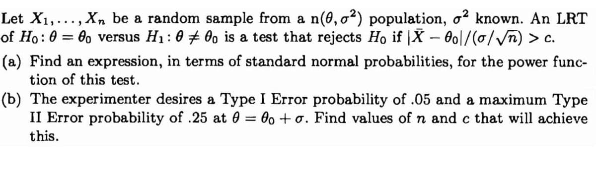 Let X₁,..., Xn be a random sample from a n(0,0²) population, o² known. An LRT
of Ho: 0 = 0o versus H₁: 000 is a test that rejects Ho if X - 0o\/(o/√√n) > c.
(a) Find an expression, in terms of standard normal probabilities, for the power func-
tion of this test.
(b) The experimenter desires a Type I Error probability of .05 and a maximum Type
II Error probability of .25 at 0 = 0o + o. Find values of n and c that will achieve
this.