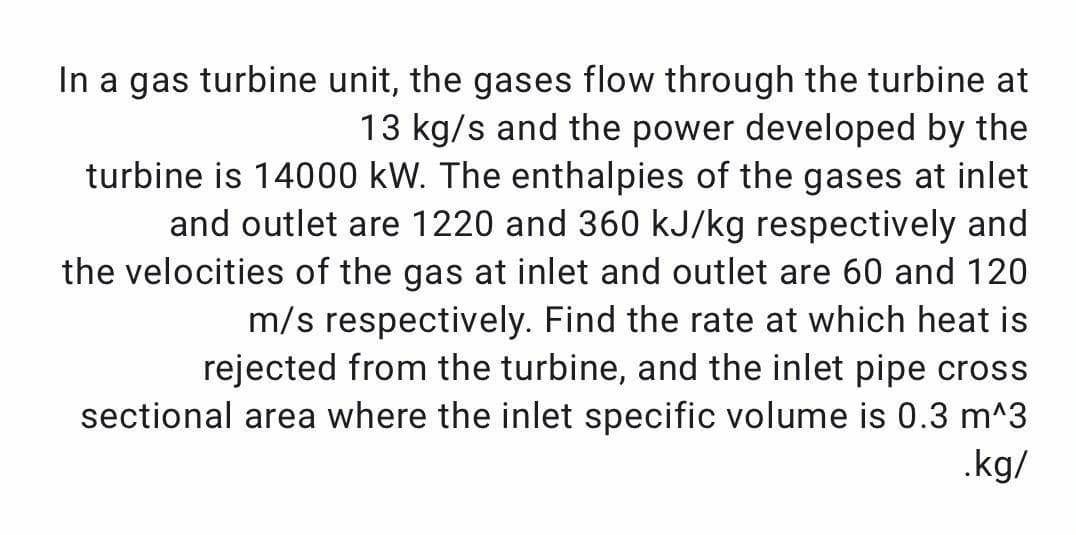In a gas turbine unit, the gases flow through the turbine at
13 kg/s and the power developed by the
turbine is 14000 kW. The enthalpies of the gases at inlet
and outlet are 1220 and 360 kJ/kg respectively and
the velocities of the gas at inlet and outlet are 60 and 120
m/s respectively. Find the rate at which heat is
rejected from the turbine, and the inlet pipe cross
sectional area where the inlet specific volume is 0.3 m^3
.kg/