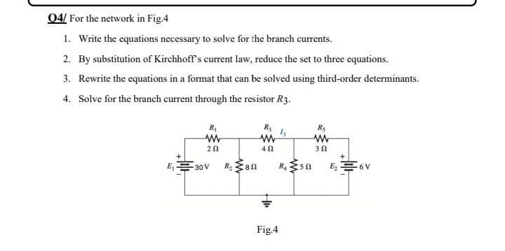 04/ For the network in Fig.4
1. Write the equations necessary to solve for the branch currents.
2. By substitution of Kirchhoff's current law, reduce the set to three equations.
3. Rewrite the equations in a format that can be solved using third-order determinants.
4. Solve for the branch current through the resistor R3.
R3
R₂
R₁
www
1₂
ww
www
202
40
3.02
-6 V
E₁
30 V
R₂
80
Fig.4
R₁
sn
E₂.