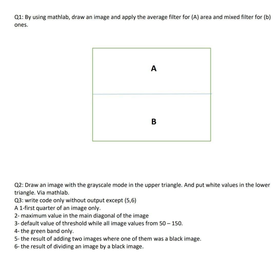 Q1: By using mathlab, draw an image and apply the average filter for (A) area and mixed filter for (b)
ones.
A
В
Q2: Draw an image with the grayscale mode in the upper triangle. And put white values in the lower
triangle. Via mathlab.
Q3: write code only without output except (5,6)
A 1-first quarter of an image only.
2- maximum value in the main diagonal of the image
3- default value of threshold while all
nage values from 50 - 150.
4- the green band only.
5- the result of adding two images where one of them was a black image.
6- the result of dividing an image by a black image.
