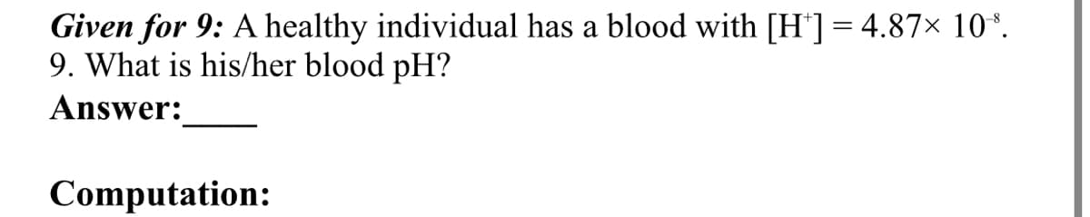 Given for 9: A healthy individual has a blood with [H*]= 4.87× 10*.
9. What is his/her blood pH?
Answer:
Computation:
