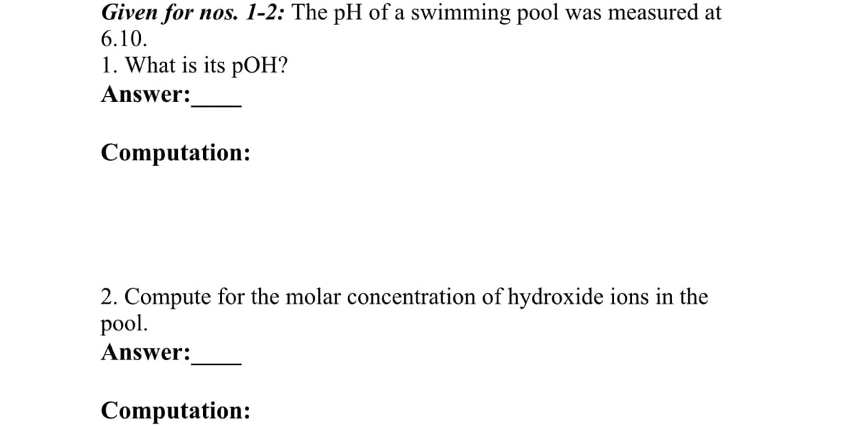 Given for nos. 1-2: The pH of a swimming pool was measured at
6.10.
1. What is its pOH?
Answer:
Computation:
2. Compute for the molar concentration of hydroxide ions in the
pool.
Answer:
Computation:
