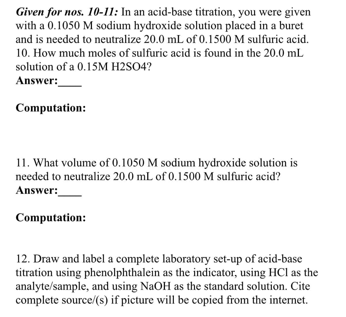Given for nos. 10-11: In an acid-base titration, you were given
with a 0.1050 M sodium hydroxide solution placed in a buret
and is needed to neutralize 20.0 mL of 0.1500 M sulfuric acid.
10. How much moles of sulfuric acid is found in the 20.0 mL
solution of a 0.15M H2SO4?
Answer:
Computation:
11. What volume of 0.1050 M sodium hydroxide solution is
needed to neutralize 20.0 mL of 0.1500 M sulfuric acid?
Answer:
Computation:
12. Draw and label a complete laboratory set-up of acid-base
titration using phenolphthalein as the indicator, using HCl as the
analyte/sample, and using NaOH as the standard solution. Cite
complete source/(s) if picture will be copied from the internet.
