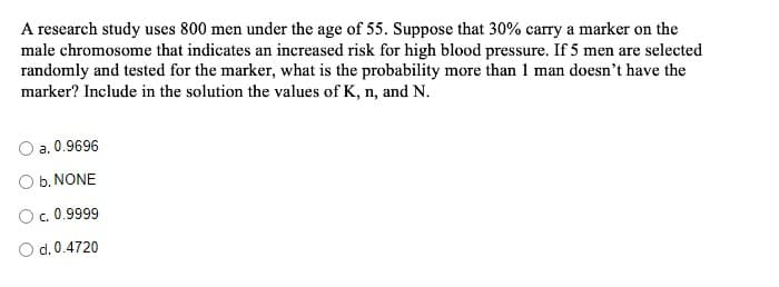 A research study uses 800 men under the age of 55. Suppose that 30% carry a marker on the
male chromosome that indicates an increased risk for high blood pressure. If 5 men are selected
randomly and tested for the marker, what is the probability more than 1 man doesn't have the
marker? Include in the solution the values of K, n, and N.
a. 0.9696
O b. NONE
O. 0.9999
O d. 0.4720
