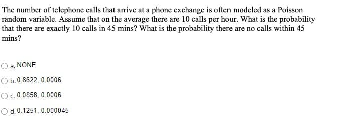 The number of telephone calls that arrive at a phone exchange is often modeled as a Poisson
random variable. Assume that on the average there are 10 calls per hour. What is the probability
that there are exactly 10 calls in 45 mins? What is the probability there are no calls within 45
mins?
a. NONE
O b.0.8622, 0.0006
c. 0.0858, 0.0006
O d. 0.1251, 0.000045
