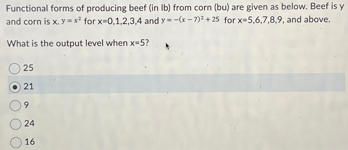 Functional forms of producing beef (in lb) from corn (bu) are given as below. Beef is y
and corn is x. y = x² for x=0,1,2,3,4 and y = -(x-7)² + 25 for x=5,6,7,8,9, and above.
What is the output level when x=5?
25
21
9
24
16