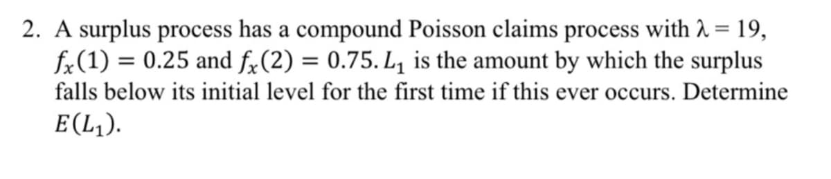 2. A surplus process has a compound Poisson claims process with 1 = 19,
fx(1) = 0.25 and fx(2) = 0.75. L, is the amount by which the surplus
falls below its initial level for the first time if this ever occurs. Determine
E(L,).
