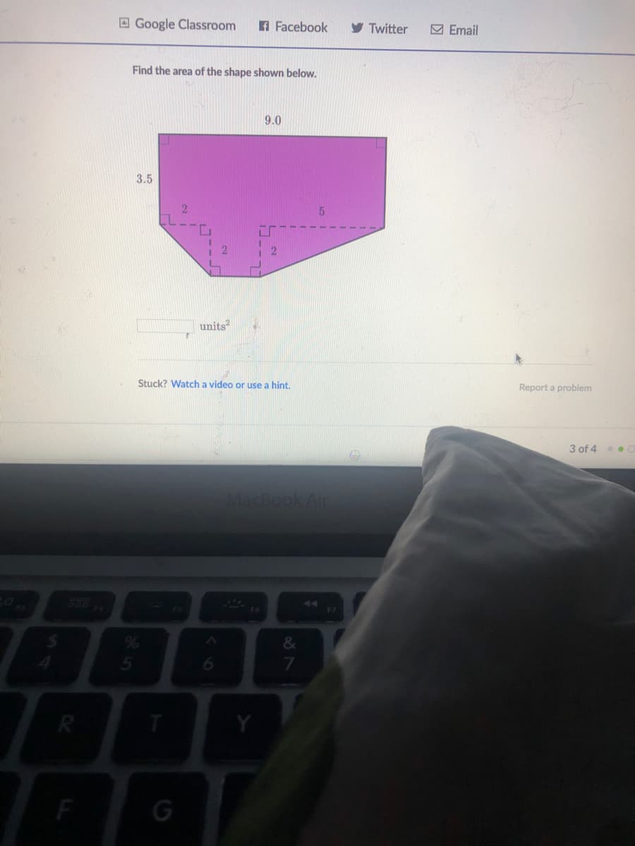 O Google Classroom
A Facebook
y Twitter
M Email
Find the area of the shape shown below.
9.0
3.5
units?
Stuck? Watch a video or use a hint.
Report a problem
3 of 4 .
MacBook Air
%24
6.
R
87
