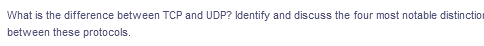 What is the difference between TCP and UDP? Identify and discuss the four most notable distinction
between these protocols.
