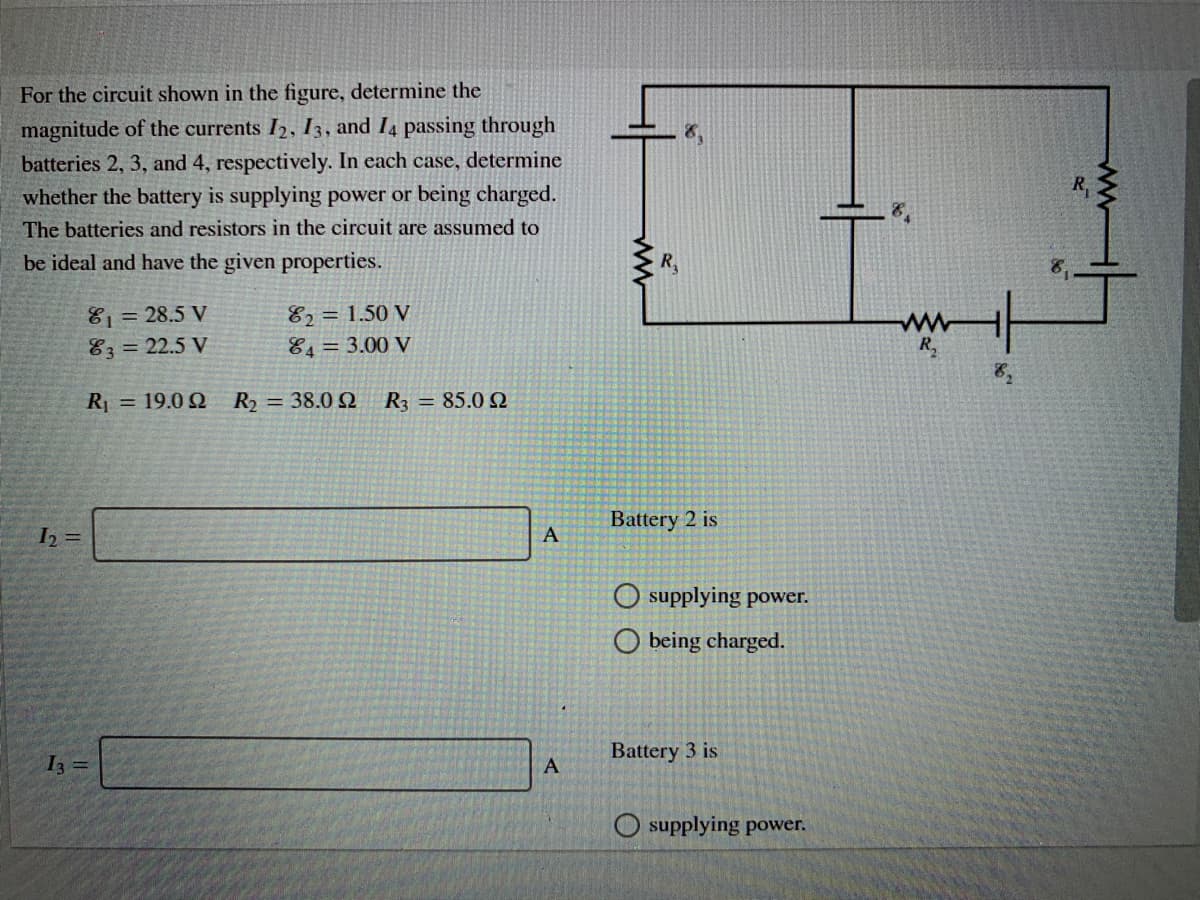 For the circuit shown in the figure, determine the
magnitude of the currents I2, 13, and I4 passing through
batteries 2, 3, and 4, respectively. In each case, determine
whether the battery is supplying power or being charged.
The batteries and resistors in the circuit are assumed to
be ideal and have the given properties.
R,
81= 28.5 V
83 = 22.5 V
82 = 1.50 V
84= 3.00 V
R = 19.0 Q
R2 = 38.0
R3 = 85.0 SQ
Battery 2 is
I2 =
A
supplying power.
O being charged.
Battery 3 is
I =
supplying power.
