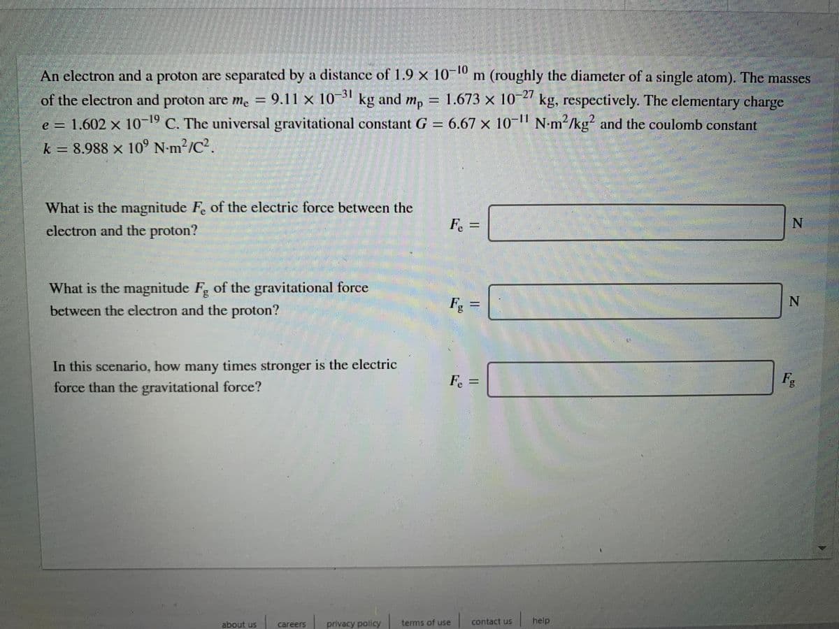 An electron and a proton are separated by a distance of 1.9 x 10-10 m (roughly the diameter of a single atom). The masses
of the electron and proton are me = 9.11 x 10- kg and
1.673 × 10-2' kg, respectively. The elementary charge
mp
e
= 1.602 x 10-19 C. The universal gravitational constant G = 6.67 x 10 N-m²/kg² and the coulomb constant
k = 8.988 × 10° N-m²/C2.
What is the magnitude F, of the electric force between the
electron and the proton?
Fe=
N.
What is the magnitude F, of the gravitational force
between the electron and the proton?
Fg
In this scenario, how many times stronger is the electric
force than the gravitational force?
Fe
Fg
about us
privacy policy
terms of use
contact us
help
careers
||
%3D
