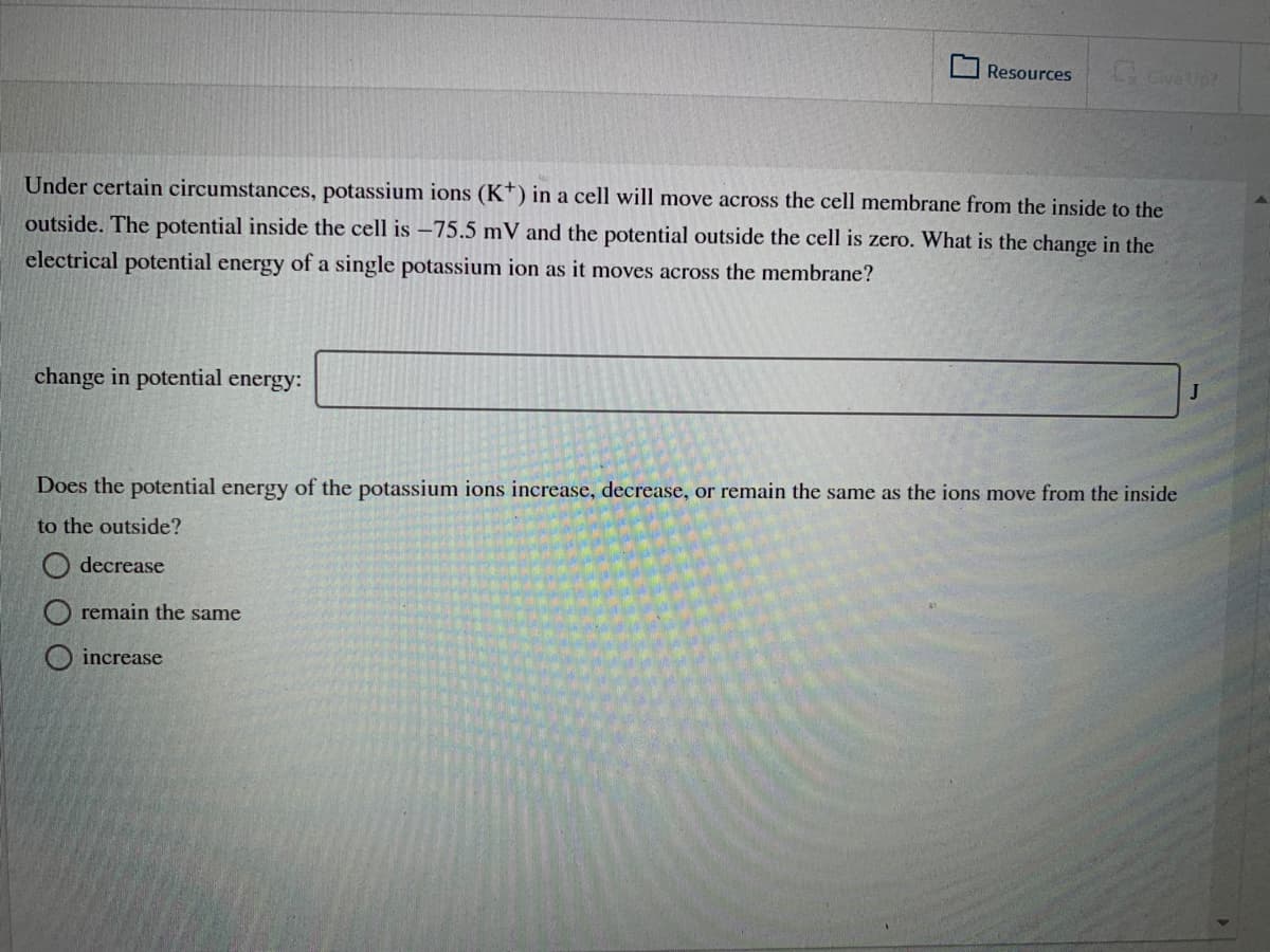 Resources
Give Up?
Under certain circumstances, potassium ions (K†) in a cell will move across the cell membrane from the inside to the
outside. The potential inside the cell is -75.5 mV and the potential outside the cell is zero. What is the change in the
electrical potential energy of a single potassium ion as it moves across the membrane?
change in potential energy:
Does the potential energy of the potassium ions increase, decrease, or remain the same as the ions move from the inside
to the outside?
O decrease
remain the same
increase
