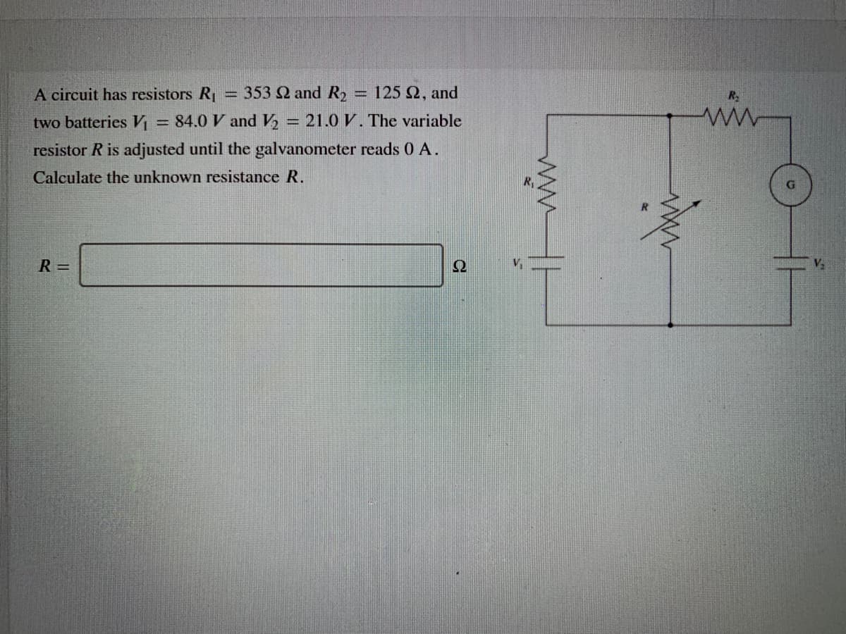 A circuit has resistors R = 353 2 and R,
125 2, and
ww
%3D
two batteries V
= 84.0 V and V, = 21.0 V. The variable
resistor R is adjusted until the galvanometer reads 0 A.
Calculate the unknown resistance R.
R =
Ω
