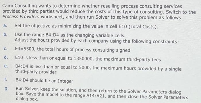 Cairo Consulting wants to determine whether reselling process consulting services
provided by third parties would reduce the costs of this type of consulting. Switch to the
Process Providers worksheet, and then run Solver to solve this problem as follows:
a. Set the objective as minimizing the value in cell E10 (Total Costs).
b.
Use the range B4:D4 as the changing variable cells.
Adjust the hours provided by each company using the following constraints:
E4=5500, the total hours of process consulting signed
E10 is less than or equal to 1350000, the maximum third-party fees
B4:D4 is less than or equal to 5000, the maximum hours provided by a single
third-party provider
B4:D4 should be an Integer
Run Solver, keep the solution, and then return to the Solver Parameters dialog
box. Save the model to the range A14:A21, and then close the Solver Parameters
dialog box.
C.
d.
e.
f.
9.