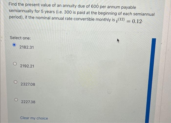 Find the present value of an annuity due of 600 per annum payable
semiannually for 5 years (i.e. 300 is paid at the beginning of each semiannual
period), if the nominal annual rate convertible monthly is (12) = 0.12
Select one:
2182.31
2192.21
2327.08
2227.38
Clear my choice