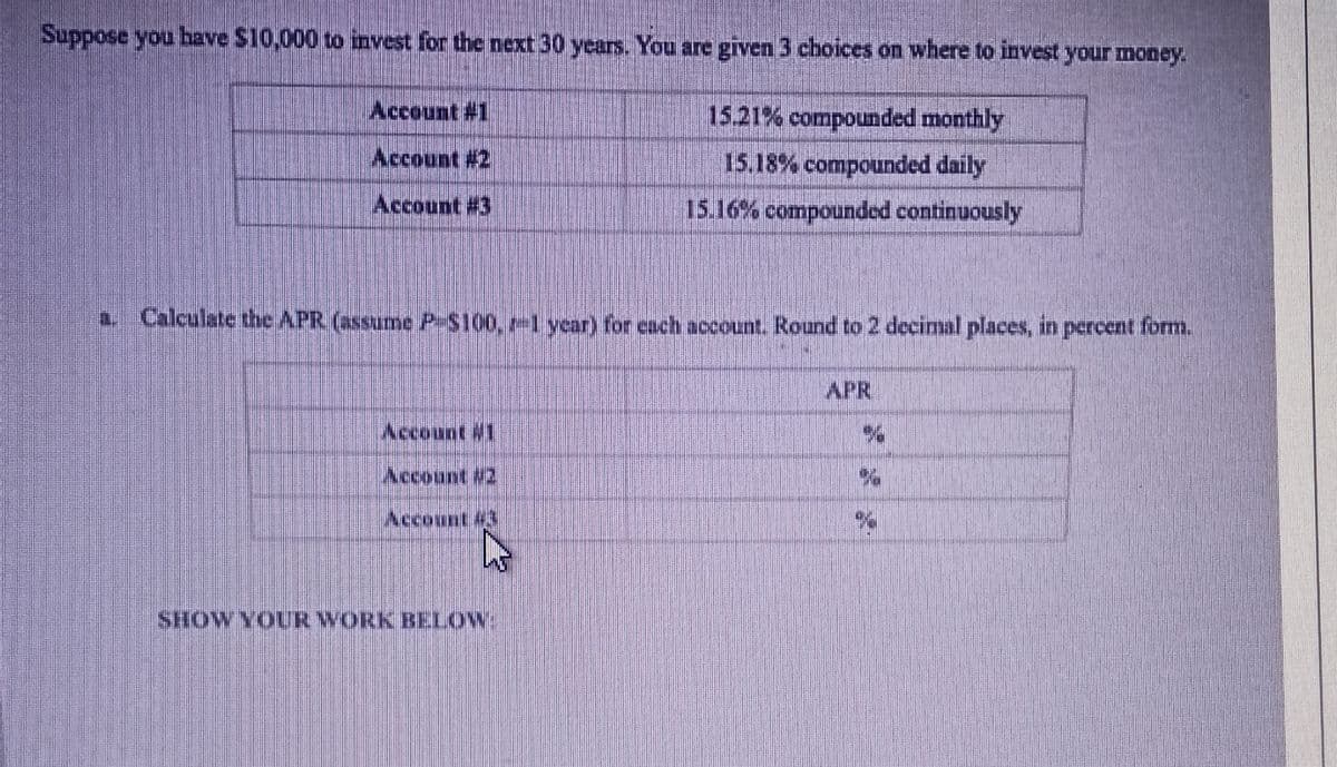Suppose you have $10,000 to invest for the next 30 years. You are given 3 choices on where to invest your money.
Account #1
Account #2
Account #3
a. Calculate the APR (assume P-$100, -1 year) for each account. Round to 2 decimal places, in percent form.
Account #1
15.21% compounded monthly
15.18% compounded daily
15.16% compounded continuously
SHOW YOUR WORK BELOW.