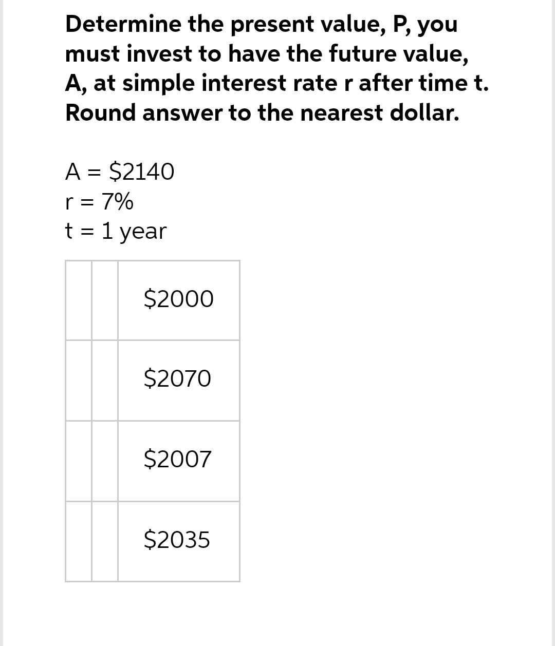 Determine the present value, P, you
must invest to have the future value,
A, at simple interest rate r after time t.
Round answer to the nearest dollar.
A = $2140
r = 7%
t = 1 year
$2000
$2070
$2007
$2035
