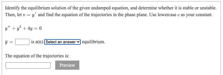 Identify the equilibrium solution of the given undamped equation, and determine whether it is stable or unstable.
Then, let v = y' and find the equation of the trajectories in the phase plane. Use lowercase c as your constant.
y"+y³ + 4y = 0
is a(n) [Select an answer
The equation of the trajectories is:
Preview
equilibrium.