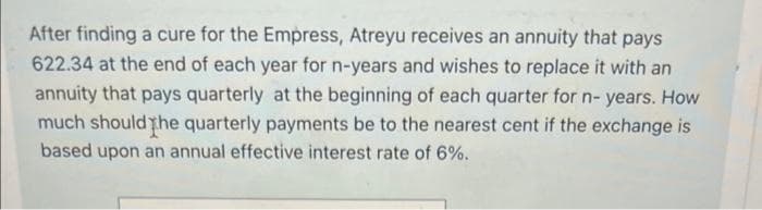 After finding a cure for the Empress, Atreyu receives an annuity that pays
622.34 at the end of each year for n-years and wishes to replace it with an
annuity that pays quarterly at the beginning of each quarter for n- years. How
much should the quarterly payments be to the nearest cent if the exchange is
based upon an annual effective interest rate of 6%.