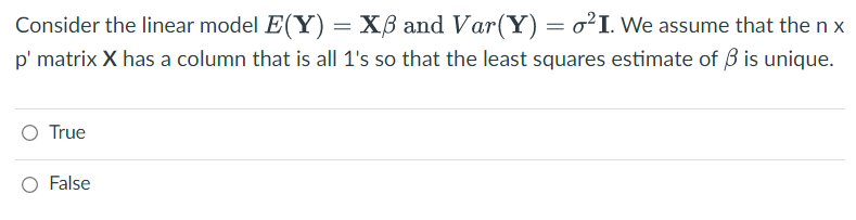 Consider the linear model E(Y) = XB and Var(Y) = o²I. We assume that the nx
p' matrix X has a column that is all 1's so that the least squares estimate of 3 is unique.
True
False