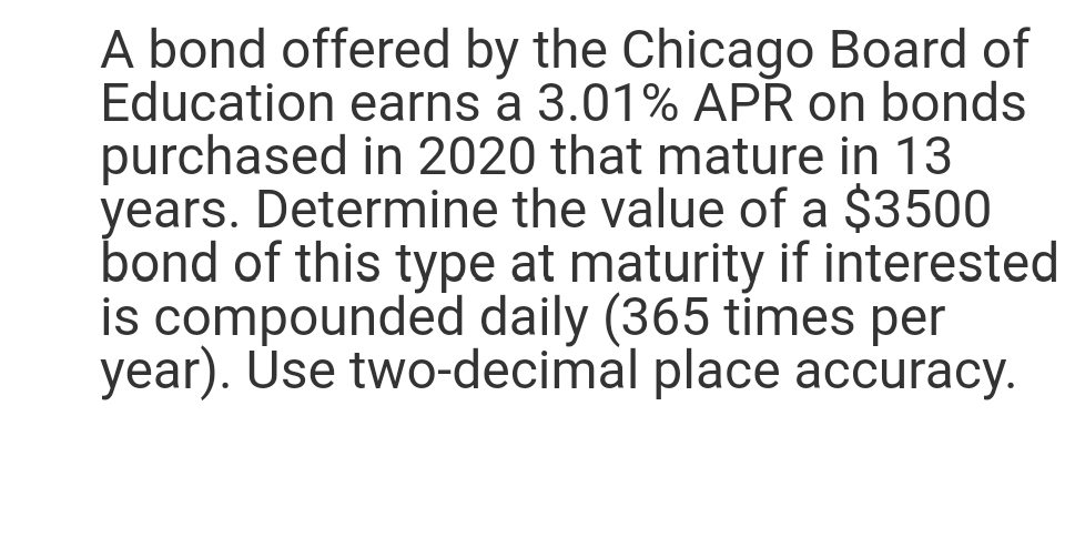 A bond offered by the Chicago Board of
Education earns a 3.01% APR on bonds
purchased in 2020 that mature in 13
years. Determine the value of a $3500
bond of this type at maturity if interested
is compounded daily (365 times per
year). Use two-decimal place accuracy.