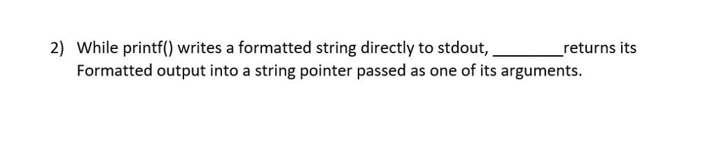 2) While printf() writes a formatted string directly to stdout,
Formatted output into a string pointer passed as one of its arguments.
returns its
