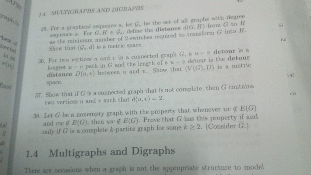 APHS
35. For a graphical sequence s, let G, be the set of all graphs with degree
sequence s. For G, He gG., define the distance d(G, H) from G to H
as the minimum number of 2-switches required to transform G into H.
Show that (9G,,d) is a metric space.
1.4. MULTIGRAPHS AND DIGRAPHS A
3)
craph be
he
tex of
36. For two vertices u and v in a connected graph G, a u-v detour is a
longest u-v path in G and the length of a u-v detour is the detour
distance D(u, v) between u and v. Show that (V(G), D) is a metric
nected
is an
54)
e(1s)
37. Show that if G is a connected graph that is not complete, then G contains
two vertices u and v such that d(u, v) = 2.
nly
space.
fined
38. Let G be a nonempty graph with the property that whenever uv E(G)
and vw E(G), then uw ¢ E(G). Prove that G has this property if and
only if G is a complete k-partite graph for some k > 2. (Consider G.)
tal
if
1.4 Multigraphs and Digraphs
There are occasions when a graph is not the appropriate structure to model
