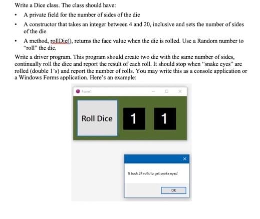 Write a Dice class. The class should have:
• A private field for the number of sides of the die
A constructor that takes an integer between 4 and 20, inclusive and sets the number of sides
of the die
• A method, tolUDie0, returns the face value when the die is rolled. Use a Random number to
"roll" the die.
Write a driver program. This program should create two die with the same number of sides,
continually roll the dice and report the result of each roll. It should stop when "snake eyes" are
rolled (double l's) and report the number of rolls. You may write this as a console application or
a Windows Forms application. Here's an example:
Form
Roll Dice
1
1
It took 24 rols to get snake eyes
OK
