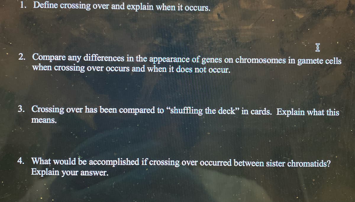1. Define crossing over and explain when it occurs.
2. Compare any differences in the appearance of genes on chromosomes in gamete cells
when crossing over occurs and when it does not occur.
3. Crossing over has been compared to "shuffling the deck" in cards. Explain what this
means.
4. What would be accomplished if crossing over occurred between sister chromatids?
Explain your answer.
