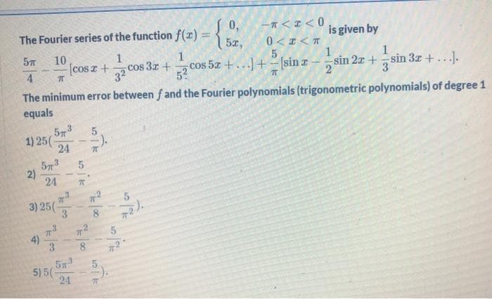 0,
The Fourier series of the function f(r) =
{
is given by
%3D
5z,
0<I< T
10
[cos z +
1
cos 57 +...+-sin z
1
cos 3r +
32
52
1
sin 2x +sin 3x + ...].
3
4.
The minimum error between f and the Fourier polynomials (trigonometric polynomials) of degree 1
equals
573
1) 25(-
24
57
2)
24
3) 25(-
3
72).
8.
4)
3.
8
573
5) 5(
24
5.
