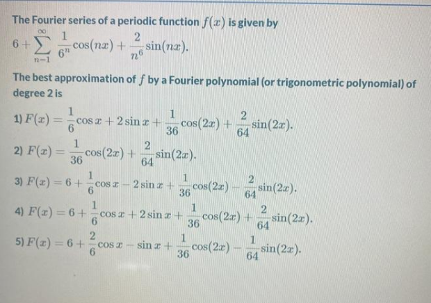 The Fourier series of a periodic function f(x) is given by
1
cos(nz) +
6+
sin(nz).
6
n=1
The best approximation of f by a Fourier polynomial (or trigonometric polynomial) of
degree 2 is
1
cos z + 2 sin x+
1
1) F(z) =
cos(2a) +
36
sin(2r).
64
2) F(x)=
cos(2r) +
36
sin(2a).
64
1
3) F(z) = 6+ cos z -
1
cos(2r)
2 sin a +
sin(2z).
36
64
1
4) F(x) = 6+ cos a + 2 sin z+
1
cos(2r) +
36
sin(2r).
64
1
5) F(r) = 6+
sin r +
cos(2r)
- sin(2a).
COs a
36
64
