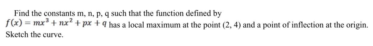Find the constants m, n, p, q such that the function defined by
f(x) = mx° + nx² + px + q has a local maximum at the point (2, 4) and a point of inflection at the origin.
Sketch the curve.
