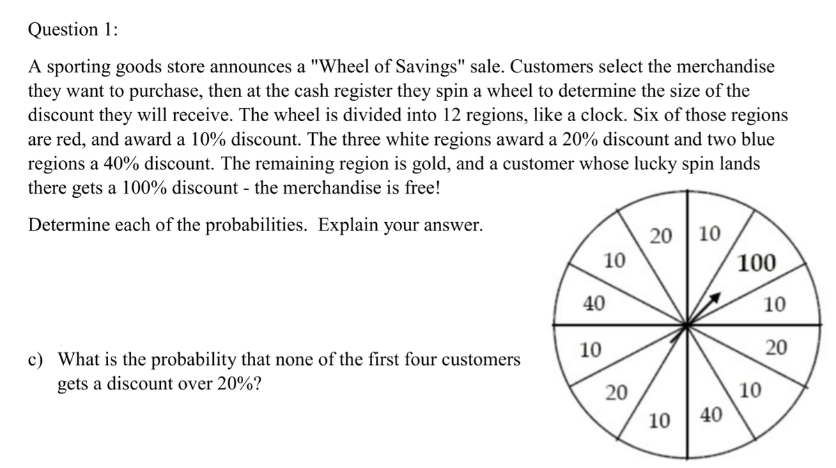 Question 1:
A sporting goods store announces a "Wheel of Savings" sale. Customers select the merchandise
they want to purchase, then at the cash register they spin a wheel to determine the size of the
discount they will receive. The wheel is divided into 12 regions, like a clock. Six of those regions
are red, and award a 10% discount. The three white regions award a 20% discount and two blue
regions a 40% discount. The remaining region is gold, and a customer whose lucky spin lands
there gets a 100% discount - the merchandise is free!
Determine each of the probabilities. Explain your answer.
20 | 10
10
100
40
10
10
20
c) What is the probability that none of the first four customers
gets a discount over 20%?
10
10
40
20
