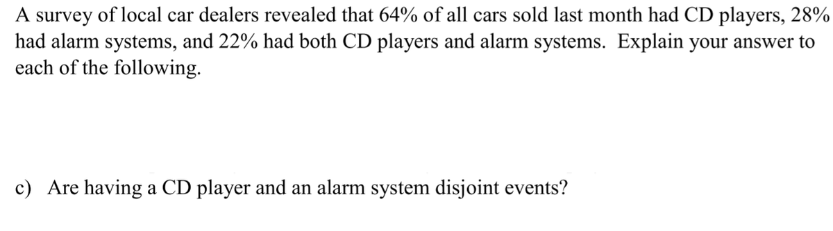 A survey of local car dealers revealed that 64% of all cars sold last month had CD players, 28%
had alarm systems, and 22% had both CD players and alarm systems. Explain your answer to
each of the following.
c) Are having a CD player and an alarm system disjoint events?
