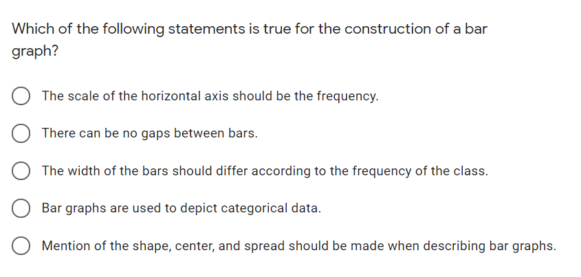 Which of the following statements is true for the construction of a bar
graph?
The scale of the horizontal axis should be the frequency.
There can be no gaps between bars.
The width of the bars should differ according to the frequency of the class.
Bar graphs are used to depict categorical data.
Mention of the shape, center, and spread should be made when describing bar graphs.
