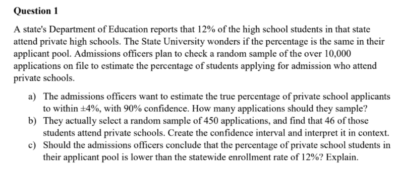 Question 1
A state's Department of Education reports that 12% of the high school students in that state
attend private high schools. The State University wonders if the percentage is the same in their
applicant pool. Admissions officers plan to check a random sample of the over 10,000
applications on file to estimate the percentage of students applying for admission who attend
private schools.
a) The admissions officers want to estimate the true percentage of private school applicants
to within +4%, with 90% confidence. How many applications should they sample?
b) They actually select a random sample of 450 applications, and find that 46 of those
students attend private schools. Create the confidence interval and interpret it in context.
c) Should the admissions officers conclude that the percentage of private school students in
their applicant pool is lower than the statewide enrollment rate of 12%? Explain.
